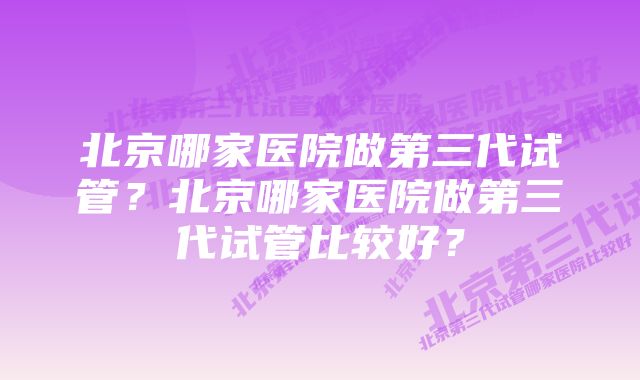 北京哪家医院做第三代试管？北京哪家医院做第三代试管比较好？