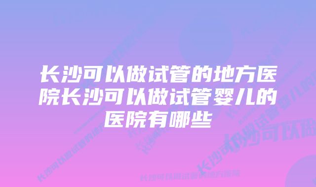 长沙可以做试管的地方医院长沙可以做试管婴儿的医院有哪些