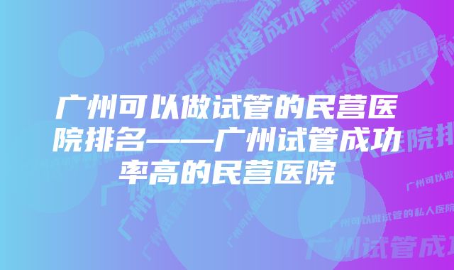 广州可以做试管的民营医院排名——广州试管成功率高的民营医院