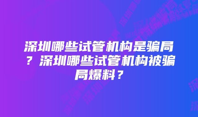 深圳哪些试管机构是骗局？深圳哪些试管机构被骗局爆料？