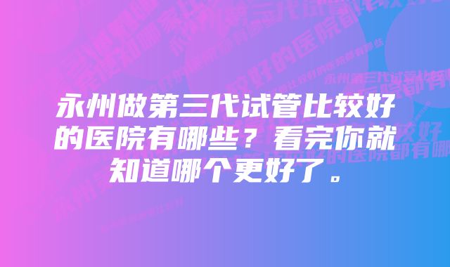 永州做第三代试管比较好的医院有哪些？看完你就知道哪个更好了。