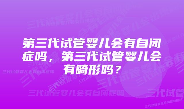 第三代试管婴儿会有自闭症吗，第三代试管婴儿会有畸形吗？