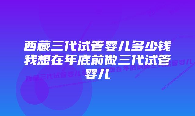 西藏三代试管婴儿多少钱我想在年底前做三代试管婴儿