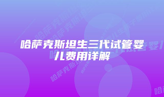 哈萨克斯坦生三代试管婴儿费用详解