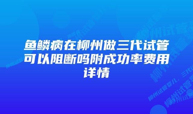 鱼鳞病在柳州做三代试管可以阻断吗附成功率费用详情