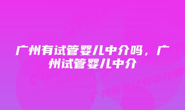 广州有试管婴儿中介吗，广州试管婴儿中介