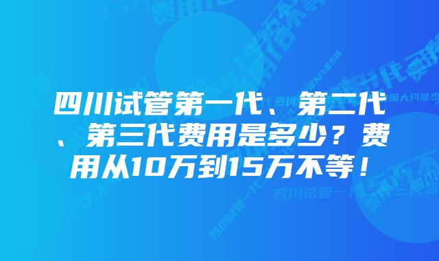 四川试管第一代、第二代、第三代费用是多少？费用从10万到15万不等！