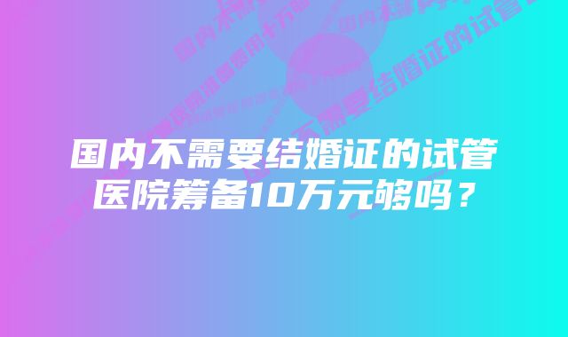 国内不需要结婚证的试管医院筹备10万元够吗？