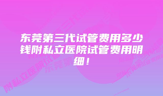 东莞第三代试管费用多少钱附私立医院试管费用明细！