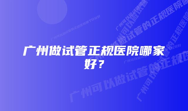 广州做试管正规医院哪家好？