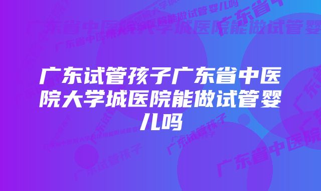 广东试管孩子广东省中医院大学城医院能做试管婴儿吗