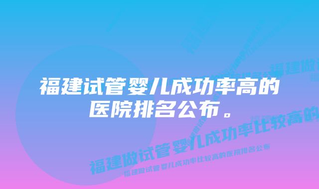 福建试管婴儿成功率高的医院排名公布。