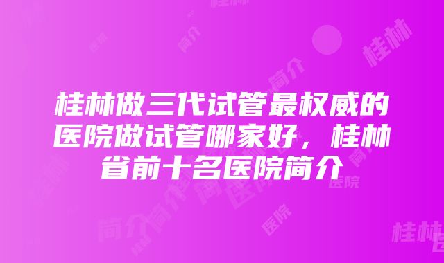 桂林做三代试管最权威的医院做试管哪家好，桂林省前十名医院简介