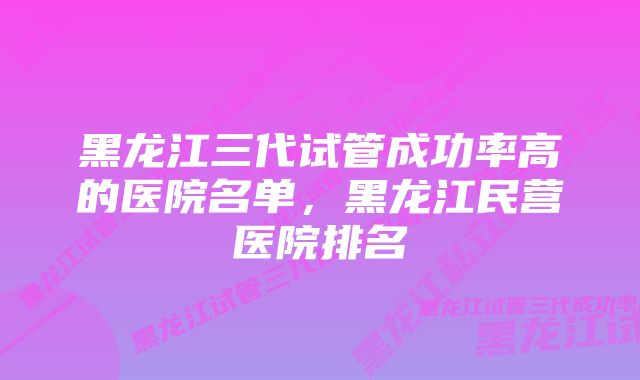 黑龙江三代试管成功率高的医院名单，黑龙江民营医院排名