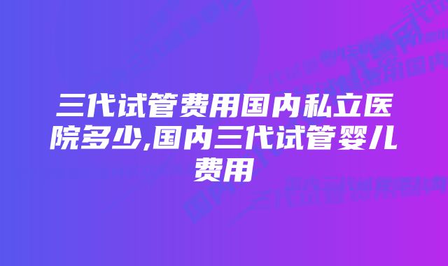 三代试管费用国内私立医院多少,国内三代试管婴儿费用