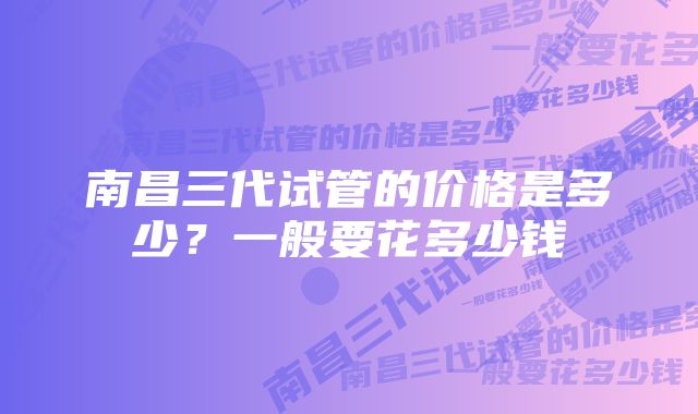 南昌三代试管的价格是多少？一般要花多少钱