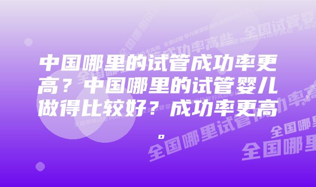 中国哪里的试管成功率更高？中国哪里的试管婴儿做得比较好？成功率更高。