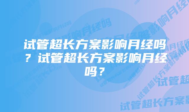 试管超长方案影响月经吗？试管超长方案影响月经吗？