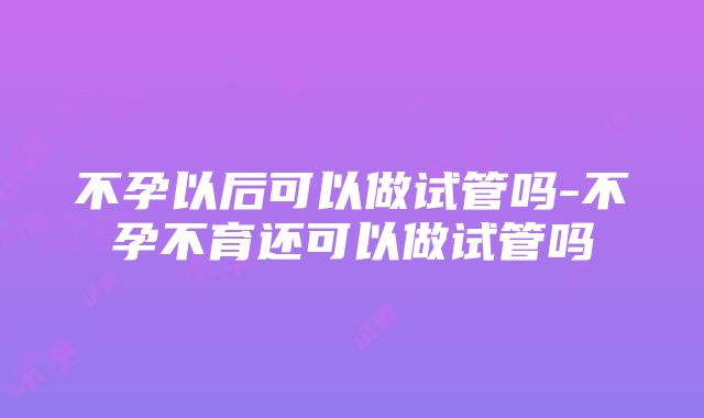 不孕以后可以做试管吗-不孕不育还可以做试管吗