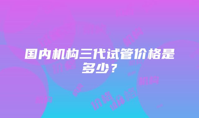 国内机构三代试管价格是多少？