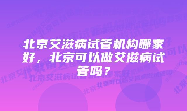 北京艾滋病试管机构哪家好，北京可以做艾滋病试管吗？