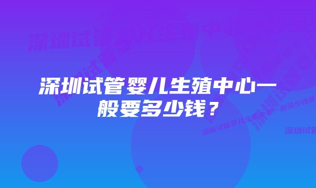 深圳试管婴儿生殖中心一般要多少钱？