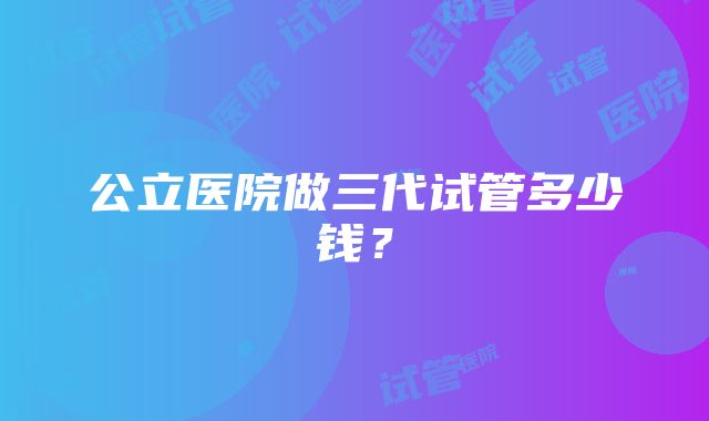 公立医院做三代试管多少钱？