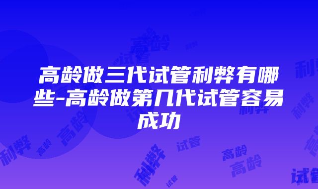 高龄做三代试管利弊有哪些-高龄做第几代试管容易成功