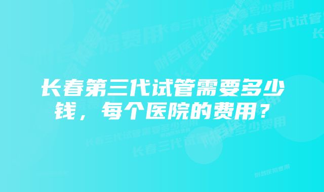 长春第三代试管需要多少钱，每个医院的费用？