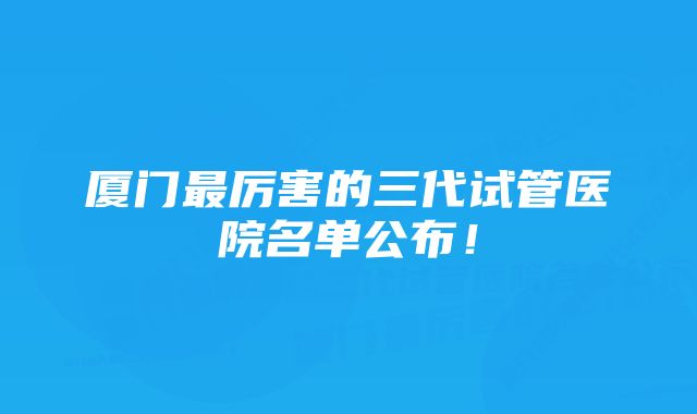 厦门最厉害的三代试管医院名单公布！