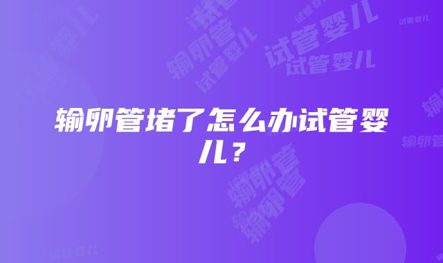 输卵管堵了怎么办试管婴儿？