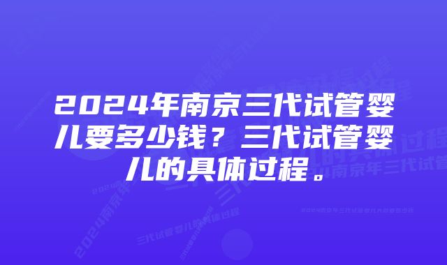 2024年南京三代试管婴儿要多少钱？三代试管婴儿的具体过程。