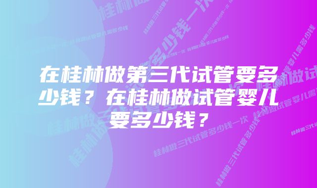 在桂林做第三代试管要多少钱？在桂林做试管婴儿要多少钱？