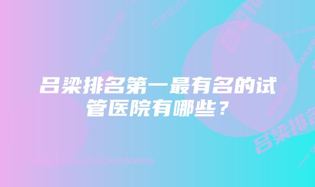 吕梁排名第一最有名的试管医院有哪些？