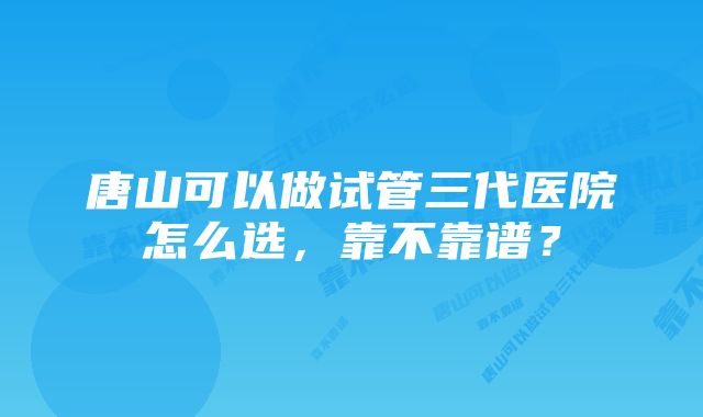 唐山可以做试管三代医院怎么选，靠不靠谱？