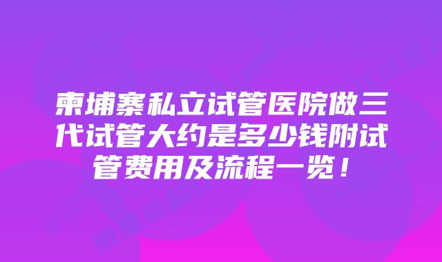 柬埔寨私立试管医院做三代试管大约是多少钱附试管费用及流程一览！