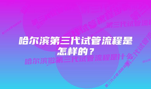 哈尔滨第三代试管流程是怎样的？