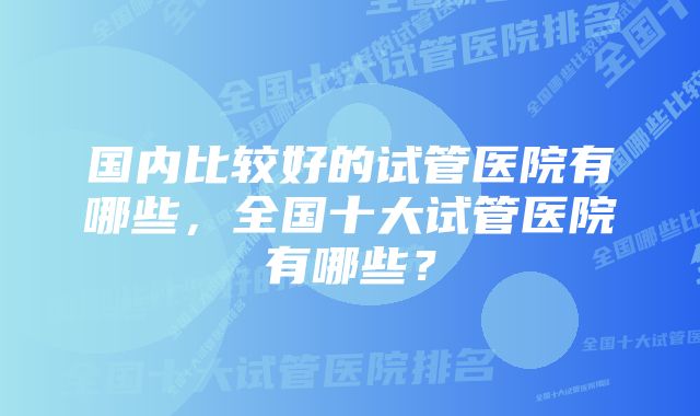 国内比较好的试管医院有哪些，全国十大试管医院有哪些？