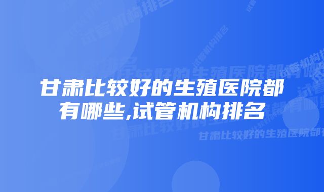 甘肃比较好的生殖医院都有哪些,试管机构排名