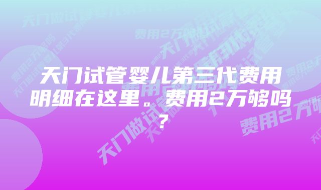 天门试管婴儿第三代费用明细在这里。费用2万够吗？