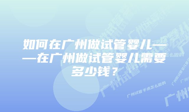 如何在广州做试管婴儿——在广州做试管婴儿需要多少钱？