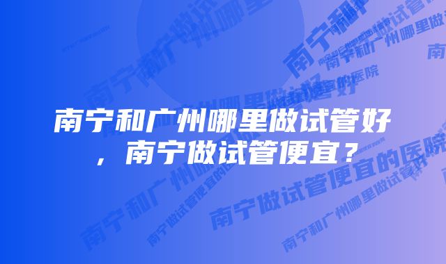 南宁和广州哪里做试管好，南宁做试管便宜？