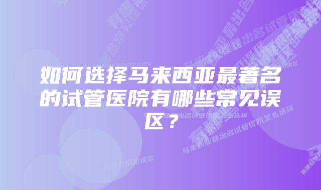 如何选择马来西亚最著名的试管医院有哪些常见误区？