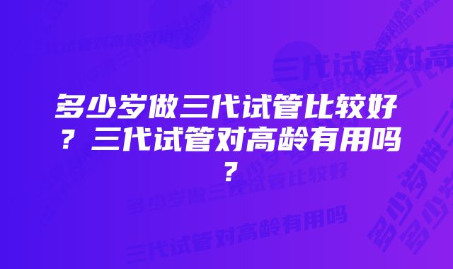 多少岁做三代试管比较好？三代试管对高龄有用吗？