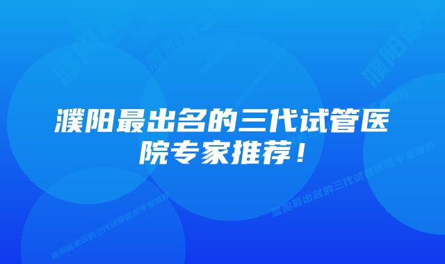 濮阳最出名的三代试管医院专家推荐！