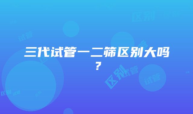 三代试管一二筛区别大吗？