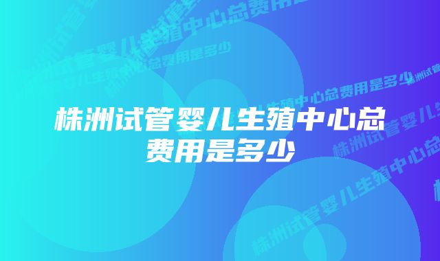 株洲试管婴儿生殖中心总费用是多少