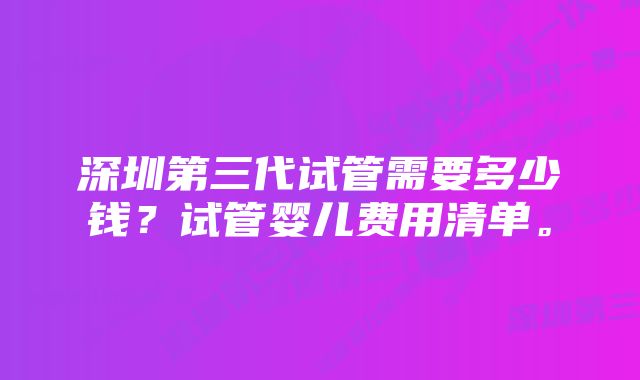 深圳第三代试管需要多少钱？试管婴儿费用清单。