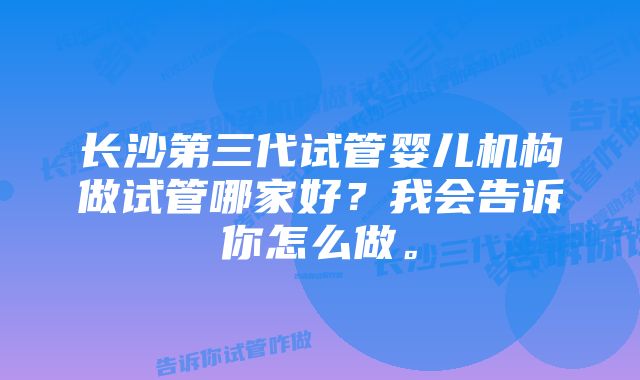 长沙第三代试管婴儿机构做试管哪家好？我会告诉你怎么做。