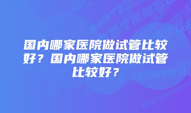 国内哪家医院做试管比较好？国内哪家医院做试管比较好？